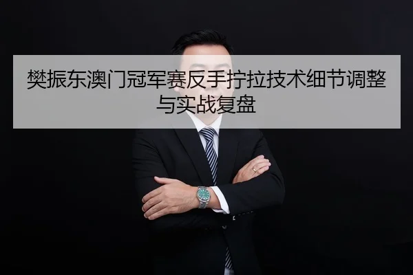 樊振东澳门冠军赛反手拧拉技术细节调整与实战复盘