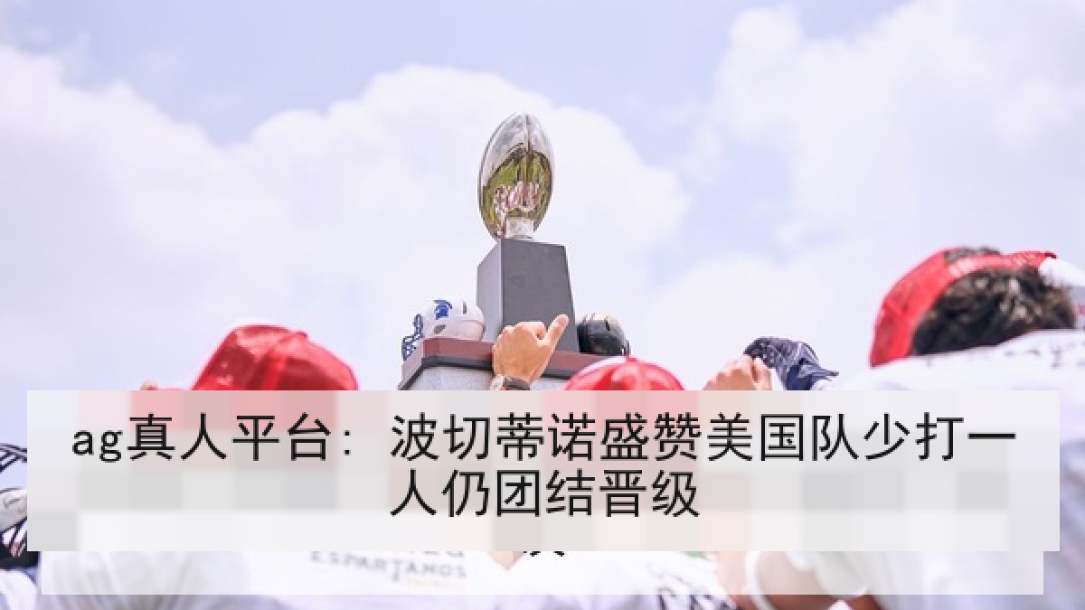 ag真人平台: 波切蒂诺盛赞美国队少打一人仍团结晋级 ag真人平台: 波切蒂诺盛赞美国队少打一人仍团结晋级