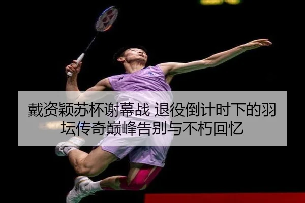 戴资颖苏杯谢幕战 退役倒计时下的羽坛传奇巅峰告别与不朽回忆