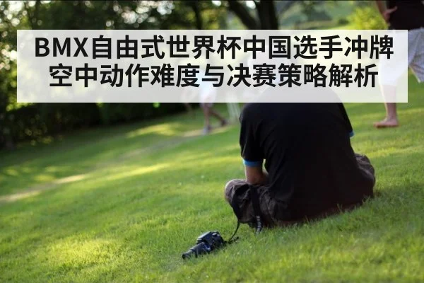 BMX自由式世界杯中国选手冲牌空中动作难度与决赛策略解析
